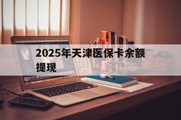 长兴最新2025年天津医保卡余额提现方法分析(最方便真实的长兴2025年天津医保卡余额提现多少方法)