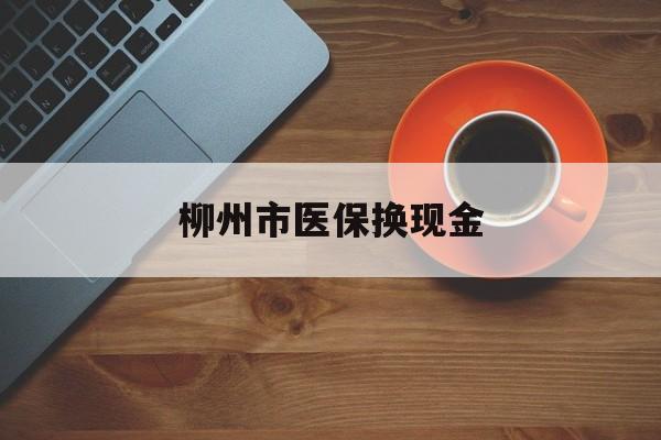 长兴最新柳州市医保换现金方法分析(最方便真实的长兴柳州医保取现方法)