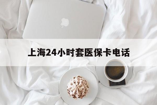 长兴最新上海24小时套医保卡电话方法分析(最方便真实的长兴上海24小时套医保卡电话是多少方法)