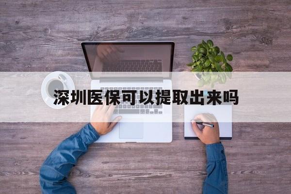长兴最新深圳医保可以提取出来吗方法分析(最方便真实的长兴深圳医保能提取吗方法)