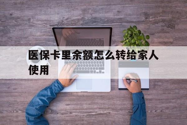 长兴最新医保卡里余额怎么转给家人使用方法分析(最方便真实的长兴医保卡余额如何转移给亲属方法)