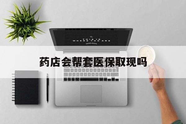 长兴最新药店会帮套医保取现吗方法分析(最方便真实的长兴药店能医保套现吗方法)